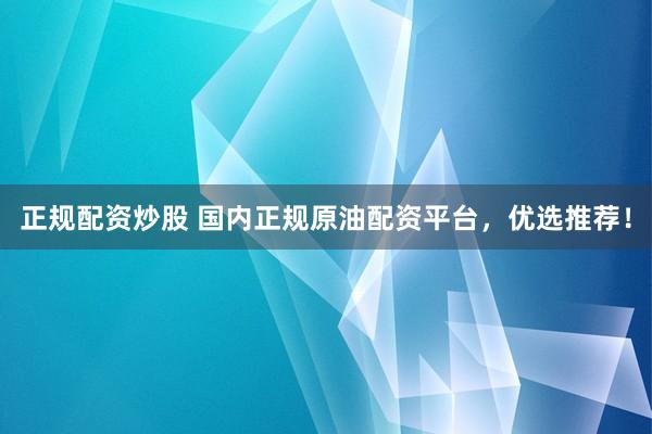 正规配资炒股 国内正规原油配资平台，优选推荐！