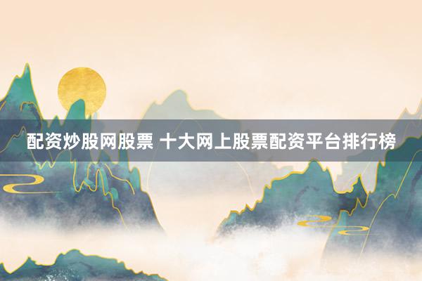 配资炒股网股票 十大网上股票配资平台排行榜