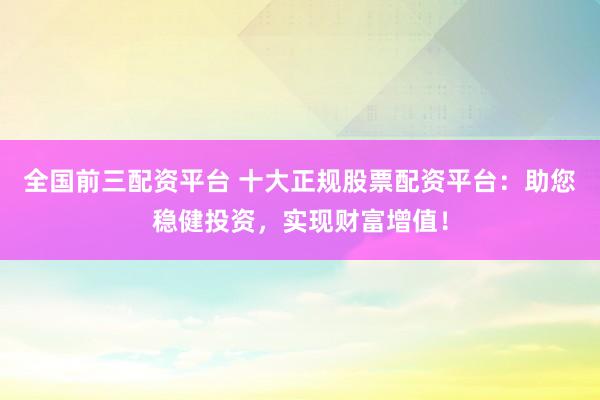 全国前三配资平台 十大正规股票配资平台：助您稳健投资，实现财富增值！