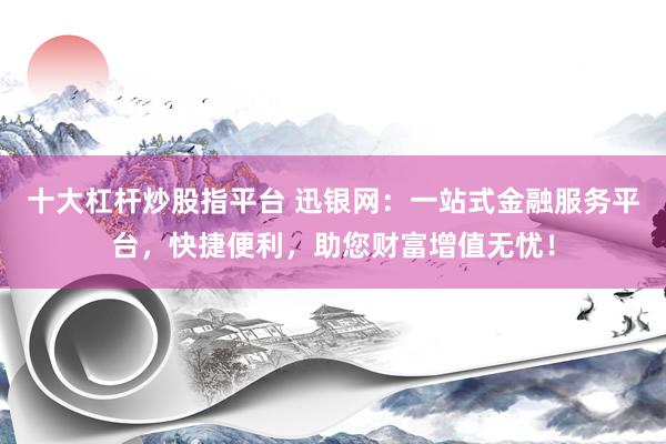 十大杠杆炒股指平台 迅银网：一站式金融服务平台，快捷便利，助您财富增值无忧！