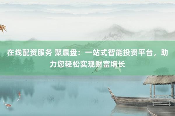 在线配资服务 聚赢盘：一站式智能投资平台，助力您轻松实现财富增长