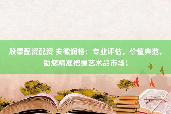 股票配资配资 安徽润格：专业评估，价值典范，助您精准把握艺术品市场！