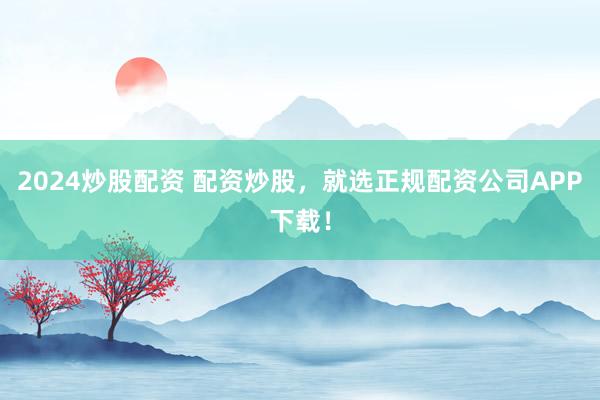 2024炒股配资 配资炒股，就选正规配资公司APP下载！
