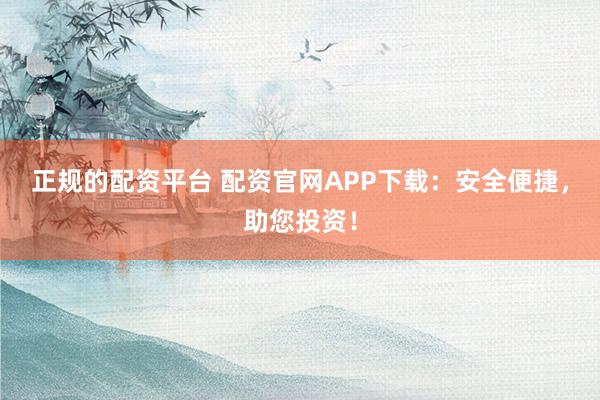 正规的配资平台 配资官网APP下载：安全便捷，助您投资！