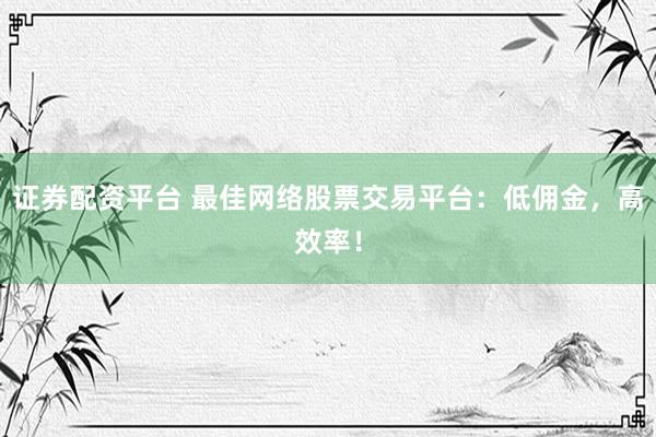 证券配资平台 最佳网络股票交易平台：低佣金，高效率！