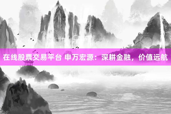 在线股票交易平台 申万宏源：深耕金融，价值远航