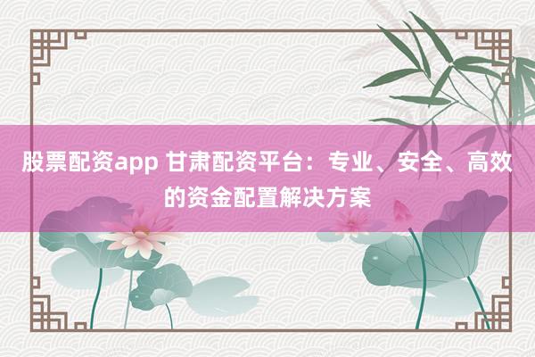 股票配资app 甘肃配资平台：专业、安全、高效的资金配置解决方案