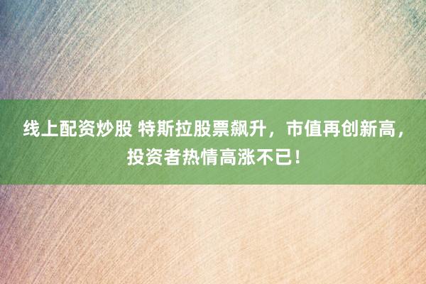 线上配资炒股 特斯拉股票飙升，市值再创新高，投资者热情高涨不已！