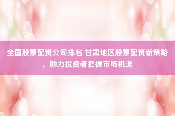 全国股票配资公司排名 甘肃地区股票配资新策略，助力投资者把握市场机遇