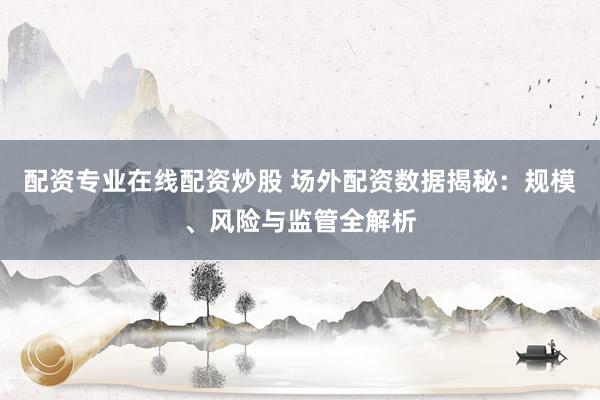 配资专业在线配资炒股 场外配资数据揭秘：规模、风险与监管全解析