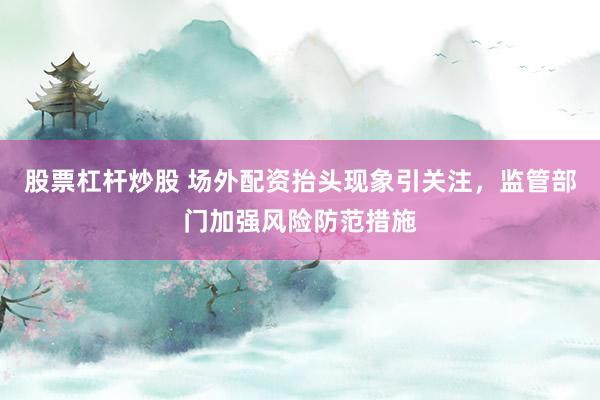 股票杠杆炒股 场外配资抬头现象引关注，监管部门加强风险防范措施