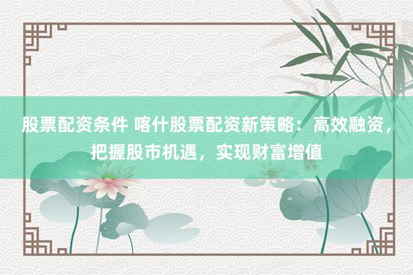 股票配资条件 喀什股票配资新策略：高效融资，把握股市机遇，实现财富增值