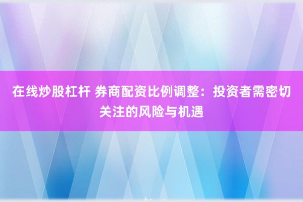 在线炒股杠杆 券商配资比例调整：投资者需密切关注的风险与机遇