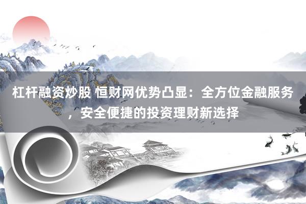 杠杆融资炒股 恒财网优势凸显：全方位金融服务，安全便捷的投资理财新选择