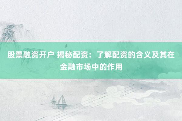 股票融资开户 揭秘配资：了解配资的含义及其在金融市场中的作用