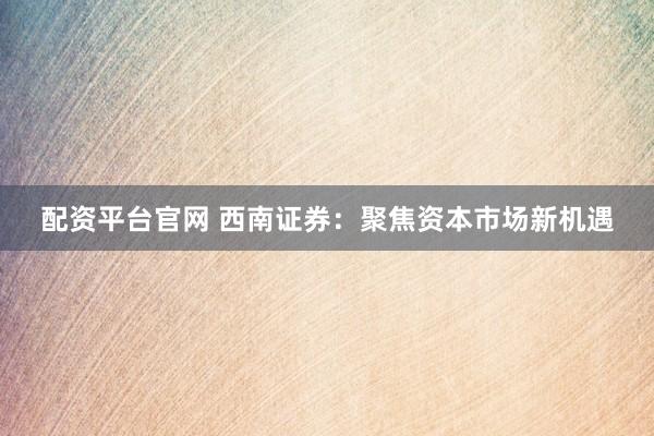 配资平台官网 西南证券：聚焦资本市场新机遇