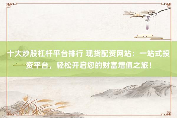 十大炒股杠杆平台排行 现货配资网站：一站式投资平台，轻松开启您的财富增值之旅！
