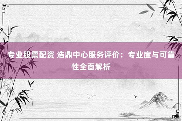 专业股票配资 浩鼎中心服务评价：专业度与可靠性全面解析