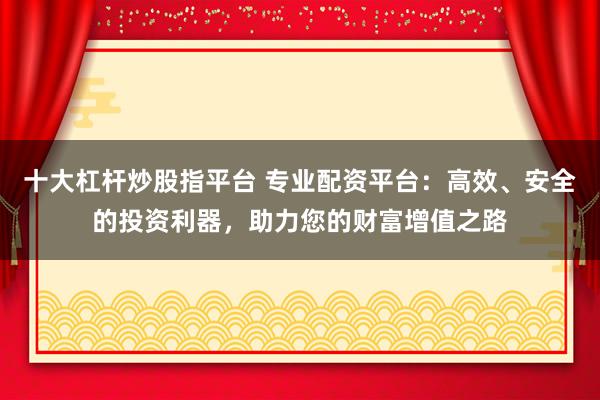 十大杠杆炒股指平台 专业配资平台：高效、安全的投资利器，助力您的财富增值之路
