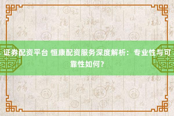 证券配资平台 恒康配资服务深度解析：专业性与可靠性如何？