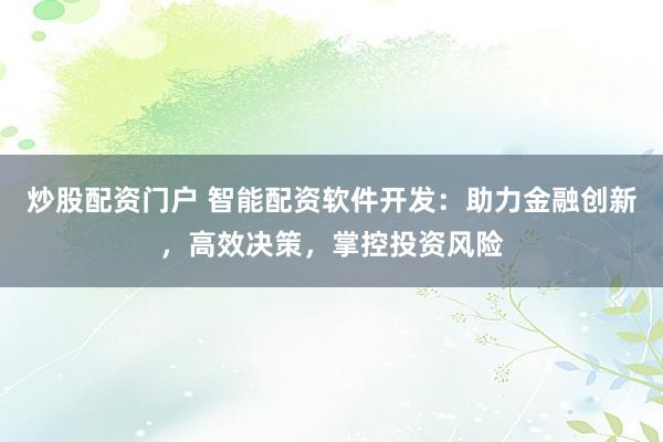 炒股配资门户 智能配资软件开发：助力金融创新，高效决策，掌控投资风险
