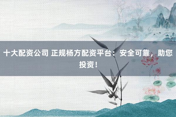 十大配资公司 正规杨方配资平台：安全可靠，助您投资！