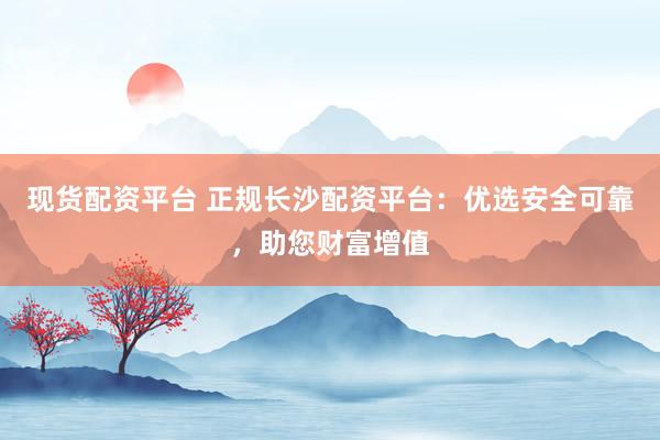 现货配资平台 正规长沙配资平台：优选安全可靠，助您财富增值