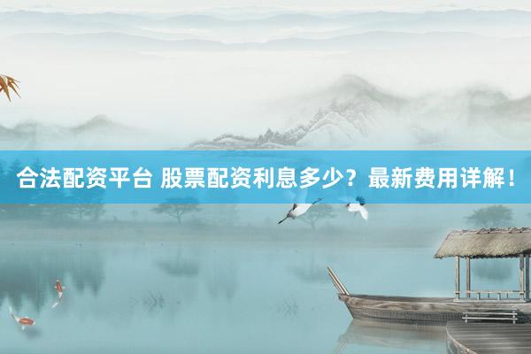 合法配资平台 股票配资利息多少？最新费用详解！