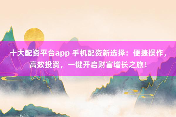 十大配资平台app 手机配资新选择：便捷操作，高效投资，一键开启财富增长之旅！