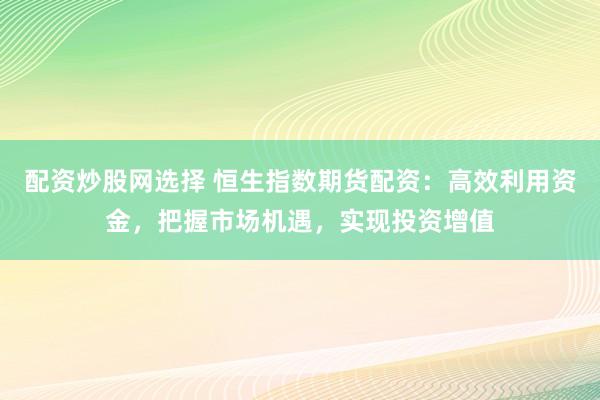 配资炒股网选择 恒生指数期货配资：高效利用资金，把握市场机遇，实现投资增值